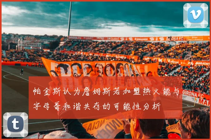 帕金斯认为詹姆斯若加盟热火能与字母哥和谐共存的可能性分析