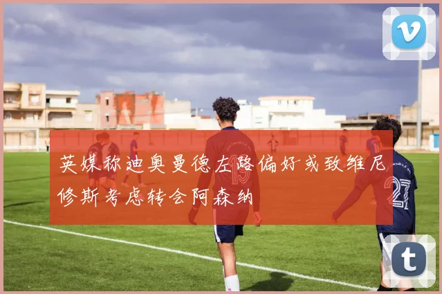 英媒称迪奥曼德左路偏好或致维尼修斯考虑转会阿森纳