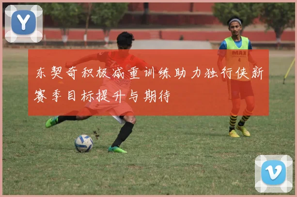 东契奇积极减重训练助力独行侠新赛季目标提升与期待