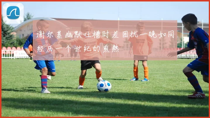 谢尔基幽默吐槽时差困扰一晚如同经历一个世纪的煎熬